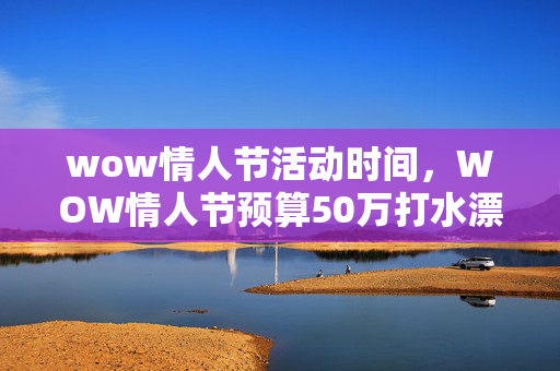 wow情人节活动时间，WOW情人节预算50万打水漂？老兵拍桌，这方案早该枪毙！