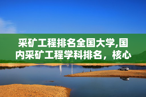 采矿工程排名全国大学,国内采矿工程学科排名,核心高校实力与发展态势解析 采矿工程排名全国大学,国内采矿工程学科排名,核心高校实力与发展态势解析
