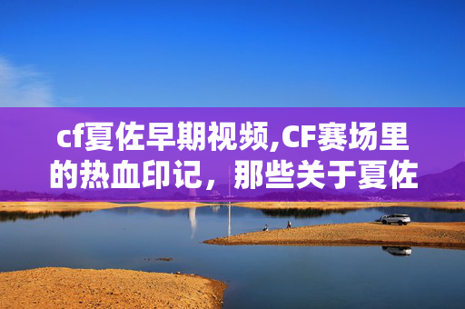cf夏佐早期视频,CF赛场里的热血印记，那些关于夏佐的视频记忆
