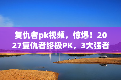 复仇者pk视频,惊爆!2027复仇者终极PK,3大强者谁将血泪落败? 复仇者pk视频,惊爆!2027复仇者终极PK,3大强者谁将血泪落败?
