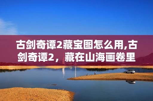 古剑奇谭2藏宝图怎么用,古剑奇谭2,藏在山海画卷里的藏宝图秘事 古剑奇谭2藏宝图怎么用,古剑奇谭2,藏在山海画卷里的藏宝图秘事