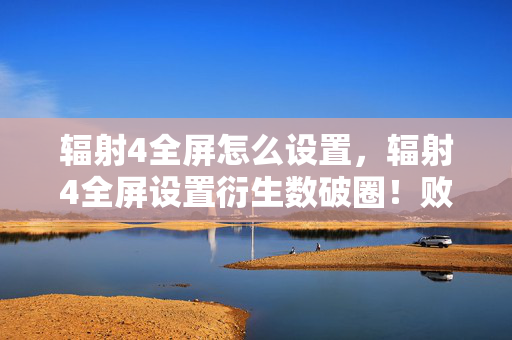 辐射4全屏怎么设置,辐射4全屏设置衍生数破圈!败家玩家用周边堆出末日生存指南 辐射4全屏怎么设置,辐射4全屏设置衍生数破圈!败家玩家用周边堆出末日生存指南