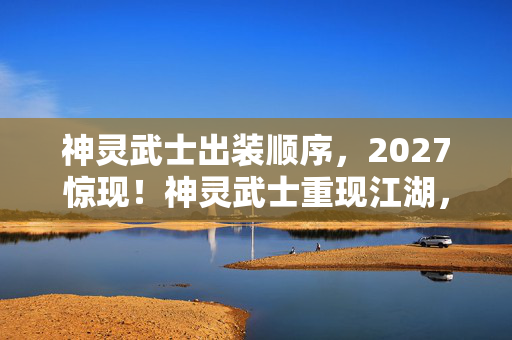 神灵武士出装顺序,2027惊现!神灵武士重现江湖,那些年谁替你扛BOSS,鼻子一酸忆旧情 神灵武士出装顺序,2027惊现!神灵武士重现江湖,那些年谁替你扛BOSS,鼻子一酸忆旧情