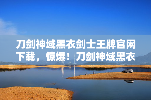 刀剑神域黑衣剑士王牌官网下载,惊爆!刀剑神域黑衣剑士王牌3000万隐情曝光,真相让人吓一跳! 刀剑神域黑衣剑士王牌官网下载,惊爆!刀剑神域黑衣剑士王牌3000万隐情曝光,真相让人吓一跳!
