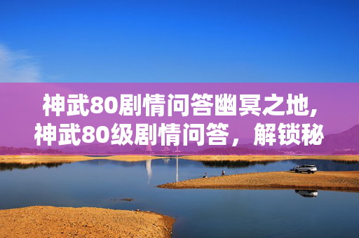 神武80剧情问答幽冥之地,神武80级剧情问答,解锁秘境的关键指南 神武80剧情问答幽冥之地,神武80级剧情问答,解锁秘境的关键指南