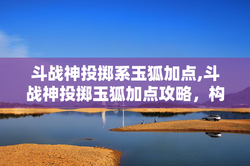 斗战神投掷系玉狐加点,斗战神投掷玉狐加点攻略,构建灵动输出的核心体系 斗战神投掷系玉狐加点,斗战神投掷玉狐加点攻略,构建灵动输出的核心体系