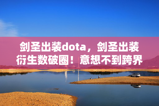 剑圣出装dota,剑圣出装衍生数破圈!意想不到跨界,游戏元素杀疯潮流圈! 剑圣出装dota,剑圣出装衍生数破圈!意想不到跨界,游戏元素杀疯潮流圈!