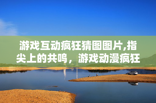 游戏互动疯狂猜图图片,指尖上的共鸣,游戏动漫疯狂猜图的轻趣世界 游戏互动疯狂猜图图片,指尖上的共鸣,游戏动漫疯狂猜图的轻趣世界