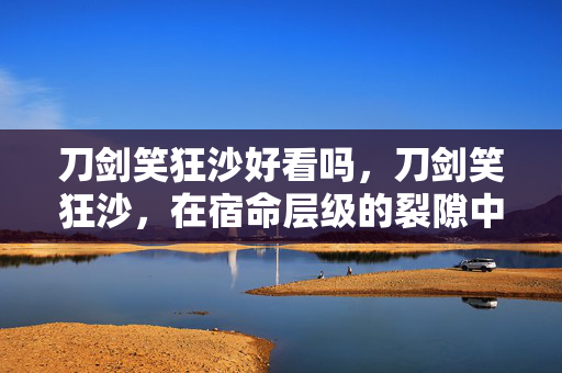 刀剑笑狂沙好看吗,刀剑笑狂沙,在宿命层级的裂隙中,自由是悖论的震颤之刃 刀剑笑狂沙好看吗,刀剑笑狂沙,在宿命层级的裂隙中,自由是悖论的震颤之刃