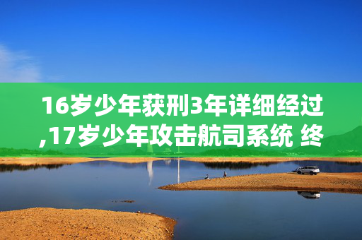 16岁少年获刑3年详细经过,17岁少年攻击航司系统 终为行为付出代价 16岁少年获刑3年详细经过,17岁少年攻击航司系统 终为行为付出代价