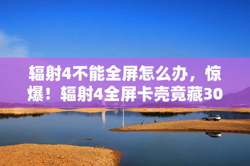 辐射4不能全屏怎么办,惊爆!辐射4全屏卡壳竟藏300万隐情,离职老兵拍桌,这方案早该枪毙! 辐射4不能全屏怎么办,惊爆!辐射4全屏卡壳竟藏300万隐情,离职老兵拍桌,这方案早该枪毙!