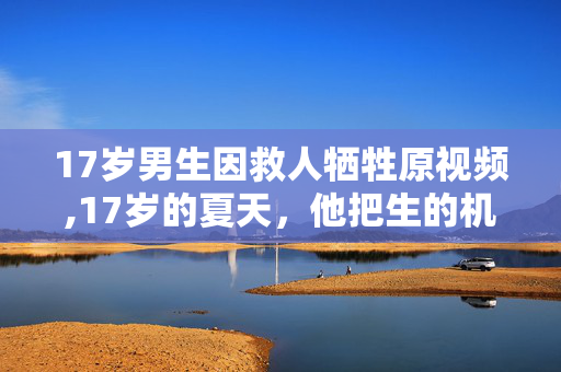 17岁男生因救人牺牲原视频,17岁的夏天,他把生的机会给了别人 17岁男生因救人牺牲原视频,17岁的夏天,他把生的机会给了别人