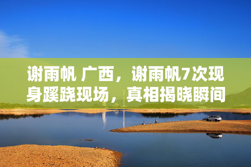 谢雨帆 广西,谢雨帆7次现身蹊跷现场,真相揭晓瞬间,后背发凉直冒冷汗! 谢雨帆 广西,谢雨帆7次现身蹊跷现场,真相揭晓瞬间,后背发凉直冒冷汗!