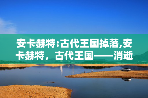 安卡赫特:古代王国掉落,安卡赫特,古代王国——消逝在沙海的文明印记 安卡赫特:古代王国掉落,安卡赫特,古代王国——消逝在沙海的文明印记