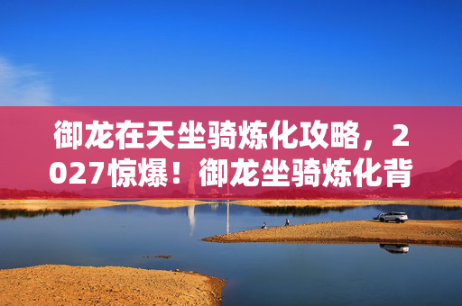 御龙在天坐骑炼化攻略,2027惊爆!御龙坐骑炼化背后,那些凌晨三点的等你与鼻酸 御龙在天坐骑炼化攻略,2027惊爆!御龙坐骑炼化背后,那些凌晨三点的等你与鼻酸