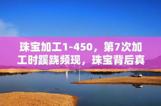 珠宝加工1-450,第7次加工时蹊跷频现,珠宝背后真相竟让人后背发凉! 珠宝加工1-450,第7次加工时蹊跷频现,珠宝背后真相竟让人后背发凉!
