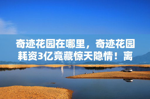 奇迹花园在哪里,奇迹花园耗资3亿竟藏惊天隐情!离职老兵拍桌,这数据能吓你一跳! 奇迹花园在哪里,奇迹花园耗资3亿竟藏惊天隐情!离职老兵拍桌,这数据能吓你一跳!