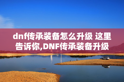 dnf传承装备怎么升级 这里告诉你,DNF传承装备升级全攻略 新手也能轻松上手 dnf传承装备怎么升级 这里告诉你,DNF传承装备升级全攻略 新手也能轻松上手