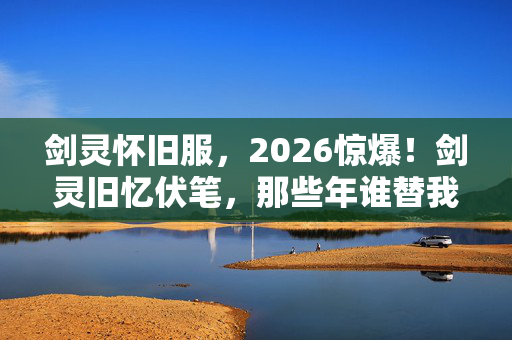 剑灵怀旧服,2026惊爆!剑灵旧忆伏笔,那些年谁替我扛BOSS,鼻子一酸泪满襟 剑灵怀旧服,2026惊爆!剑灵旧忆伏笔,那些年谁替我扛BOSS,鼻子一酸泪满襟