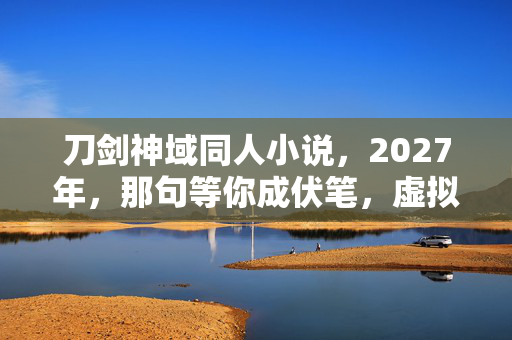 刀剑神域同人小说,2027年,那句等你成伏笔,虚拟情缘让我鼻子一酸 刀剑神域同人小说,2027年,那句等你成伏笔,虚拟情缘让我鼻子一酸