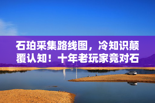石珀采集路线图,冷知识颠覆认知!十年老玩家竟对石珀采集路线目瞪口呆 石珀采集路线图,冷知识颠覆认知!十年老玩家竟对石珀采集路线目瞪口呆