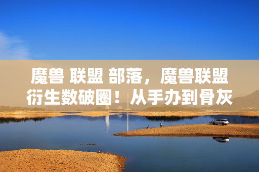 魔兽 联盟 部落,魔兽联盟衍生数破圈!从手办到骨灰盒,这波消费意想不到! 魔兽 联盟 部落,魔兽联盟衍生数破圈!从手办到骨灰盒,这波消费意想不到!