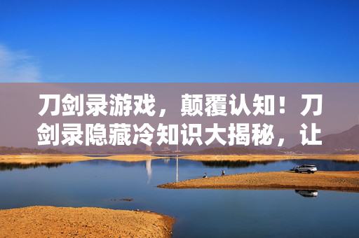 刀剑录游戏,颠覆认知!刀剑录隐藏冷知识大揭秘,让你目瞪口呆! 刀剑录游戏,颠覆认知!刀剑录隐藏冷知识大揭秘,让你目瞪口呆!