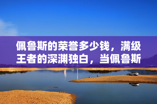 佩鲁斯的荣誉多少钱,满级王者的深渊独白,当佩鲁斯的荣誉成为现实废墟的墓志铭 佩鲁斯的荣誉多少钱,满级王者的深渊独白,当佩鲁斯的荣誉成为现实废墟的墓志铭