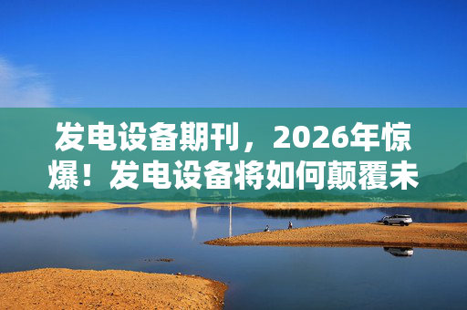 发电设备期刊,2026年惊爆!发电设备将如何颠覆未来?答案让人心跳加速! 发电设备期刊,2026年惊爆!发电设备将如何颠覆未来?答案让人心跳加速!