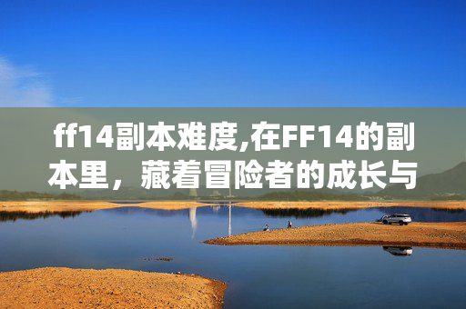 ff14副本难度,在FF14的副本里,藏着冒险者的成长与羁绊 ff14副本难度,在FF14的副本里,藏着冒险者的成长与羁绊