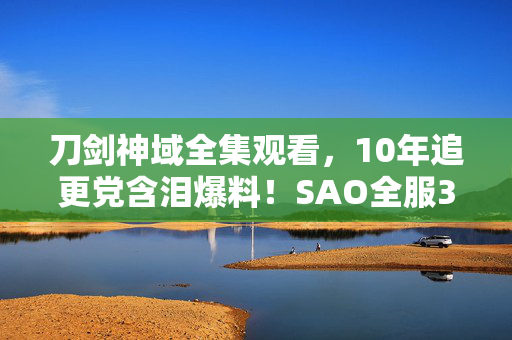 刀剑神域全集观看,10年追更党含泪爆料!SAO全服300万玩家集体破防的终极真相竟是…… 刀剑神域全集观看,10年追更党含泪爆料!SAO全服300万玩家集体破防的终极真相竟是……