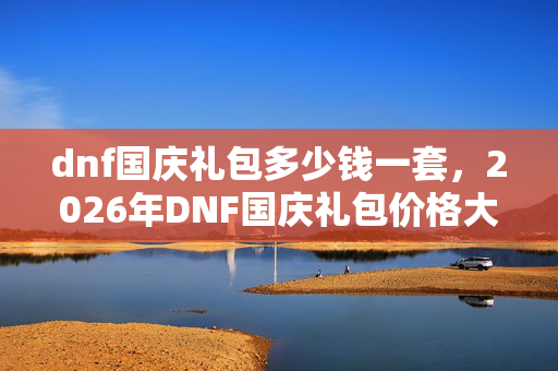 dnf国庆礼包多少钱一套,2026年DNF国庆礼包价格大揭秘!数字背后藏何惊喜? dnf国庆礼包多少钱一套,2026年DNF国庆礼包价格大揭秘!数字背后藏何惊喜?