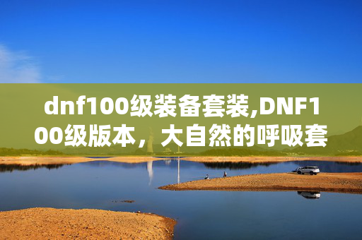 dnf100级装备套装,DNF100级版本,大自然的呼吸套装核心属性与实战价值解析 dnf100级装备套装,DNF100级版本,大自然的呼吸套装核心属性与实战价值解析