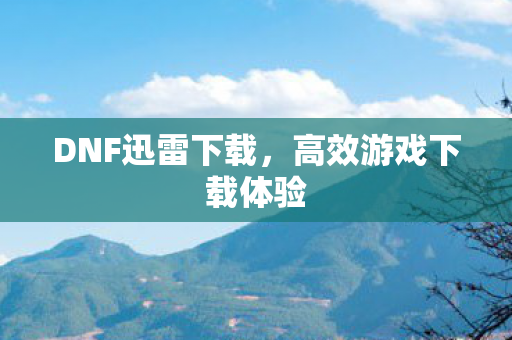DNF迅雷下载,高效游戏下载体验 DNF迅雷下载,高效游戏下载体验