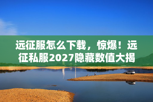 远征服怎么下载,惊爆!远征私服2027隐藏数值大揭秘,概率暗改99%玩家不知! 远征服怎么下载,惊爆!远征私服2027隐藏数值大揭秘,概率暗改99%玩家不知!