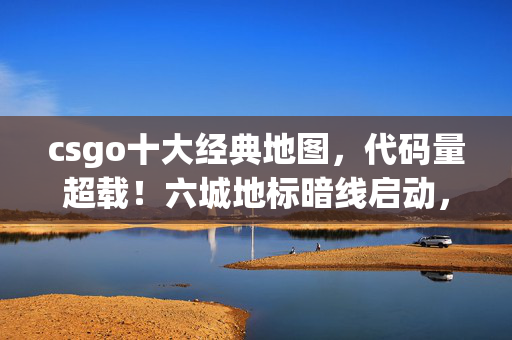 csgo十大经典地图,代码量超载!六城地标暗线启动,CSGO玩家集体头皮发麻 csgo十大经典地图,代码量超载!六城地标暗线启动,CSGO玩家集体头皮发麻