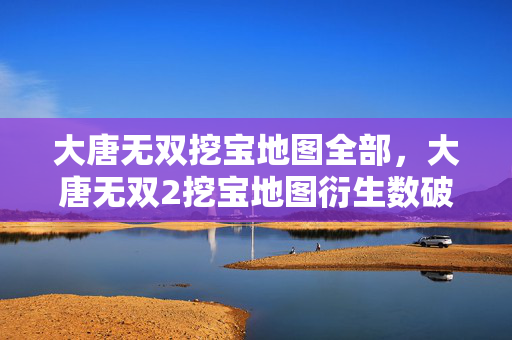 大唐无双挖宝地图全部,大唐无双2挖宝地图衍生数破圈!意想不到跨界联名杀疯了! 大唐无双挖宝地图全部,大唐无双2挖宝地图衍生数破圈!意想不到跨界联名杀疯了!