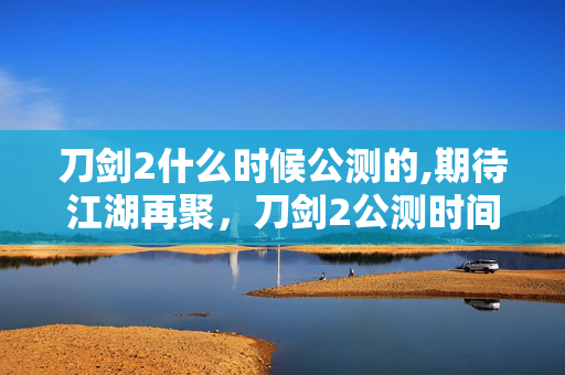 刀剑2什么时候公测的,期待江湖再聚,刀剑2公测时间的过往与展望 刀剑2什么时候公测的,期待江湖再聚,刀剑2公测时间的过往与展望