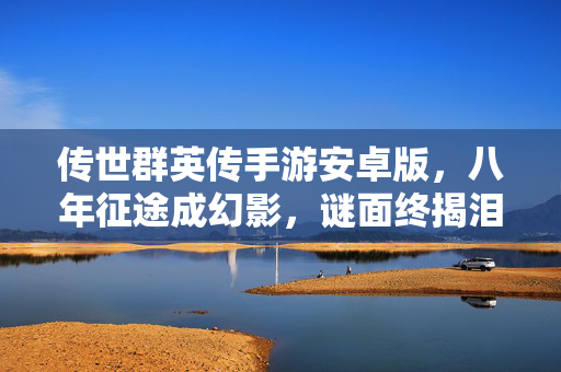 传世群英传手游安卓版,八年征途成幻影,谜面终揭泪目空——传世群英传sf的消逝之殇 传世群英传手游安卓版,八年征途成幻影,谜面终揭泪目空——传世群英传sf的消逝之殇