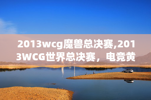 2013wcg魔兽总决赛,2013WCG世界总决赛,电竞黄金时代的热血注脚 2013wcg魔兽总决赛,2013WCG世界总决赛,电竞黄金时代的热血注脚