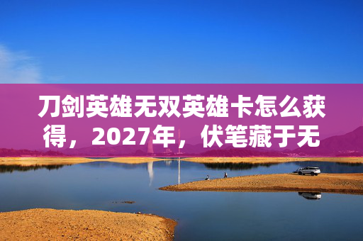 刀剑英雄无双英雄卡怎么获得,2027年,伏笔藏于无双卡,那些凌晨的暖语让我鼻子一酸 刀剑英雄无双英雄卡怎么获得,2027年,伏笔藏于无双卡,那些凌晨的暖语让我鼻子一酸