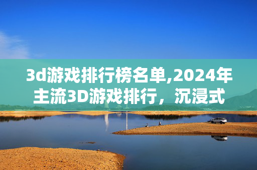 3d游戏排行榜名单,2024年主流3D游戏排行,沉浸式体验的多元标杆 3d游戏排行榜名单,2024年主流3D游戏排行,沉浸式体验的多元标杆