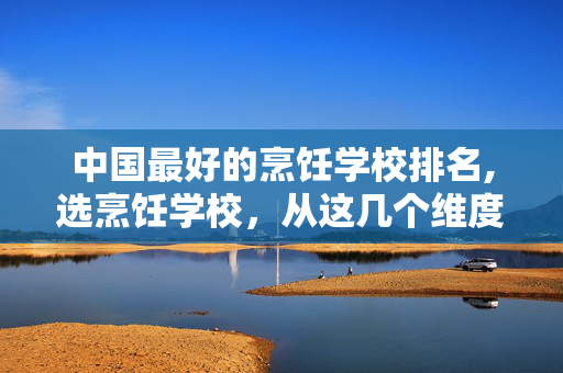 中国最好的烹饪学校排名,选烹饪学校,从这几个维度精准判断 中国最好的烹饪学校排名,选烹饪学校,从这几个维度精准判断