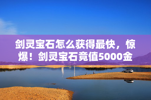 剑灵宝石怎么获得最快,惊爆!剑灵宝石竟值5000金?背后隐情让你吓一跳! 剑灵宝石怎么获得最快,惊爆!剑灵宝石竟值5000金?背后隐情让你吓一跳!