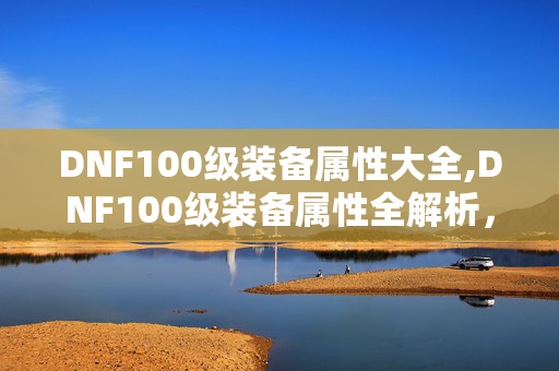 DNF100级装备属性大全,DNF100级装备属性全解析，助力勇士战力跃升