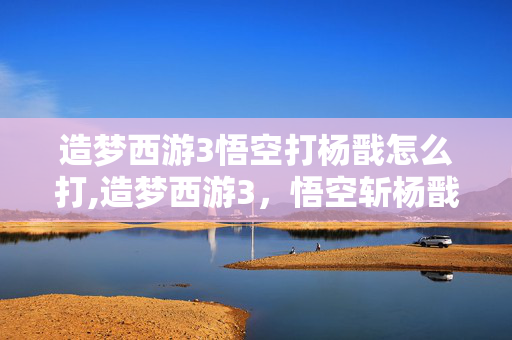造梦西游3悟空打杨戬怎么打,造梦西游3,悟空斩杨戬的热血通关路 造梦西游3悟空打杨戬怎么打,造梦西游3,悟空斩杨戬的热血通关路