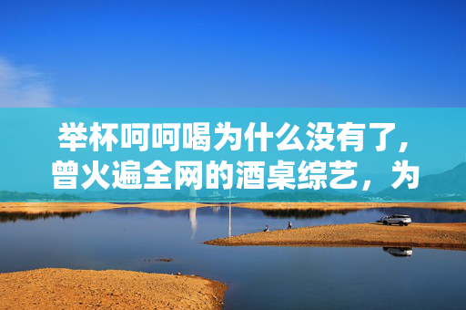 举杯呵呵喝为什么没有了,曾火遍全网的酒桌综艺,为何突然找不到了 举杯呵呵喝为什么没有了,曾火遍全网的酒桌综艺,为何突然找不到了