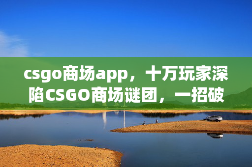 csgo商场app,十万玩家深陷CSGO商场谜团,一招破防真相竟藏在这! csgo商场app,十万玩家深陷CSGO商场谜团,一招破防真相竟藏在这!
