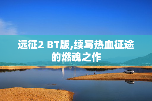 远征2 BT版,续写热血征途的燃魂之作 远征2 BT版,续写热血征途的燃魂之作