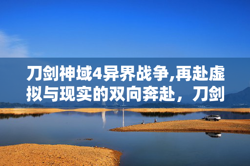 刀剑神域4异界战争,再赴虚拟与现实的双向奔赴,刀剑神域4的新生与共鸣 刀剑神域4异界战争,再赴虚拟与现实的双向奔赴,刀剑神域4的新生与共鸣